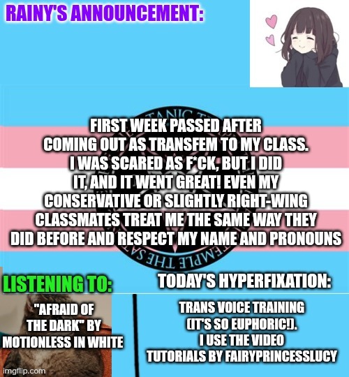 One week after coming out to my class | First week passed after coming out as transfem to my class. I was scared as f*ck, but I did it, and it went great! Even my conservative or slightly right-wing classmates treat me the same way they did before and respect my name and pronouns; Trans voice training (it's so euphoric!). I use the video tutorials by FairyPrincessLucy; "Afraid of the dark" by Motionless in white | image tagged in rainy's announcement temp 1 satanic temple edition | made w/ Imgflip meme maker
