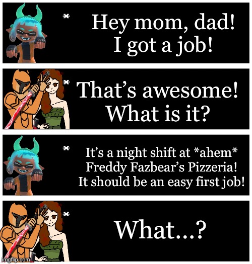 She’ll make 19,109 Inkversian Kash/89.15 Andromedan Pounds for all 5 nights. That’s $120.50 | Hey mom, dad! I got a job! That’s awesome! What is it? It’s a night shift at *ahem* Freddy Fazbear’s Pizzeria! It should be an easy first job! What…? | image tagged in 4 undertale textboxes | made w/ Imgflip meme maker