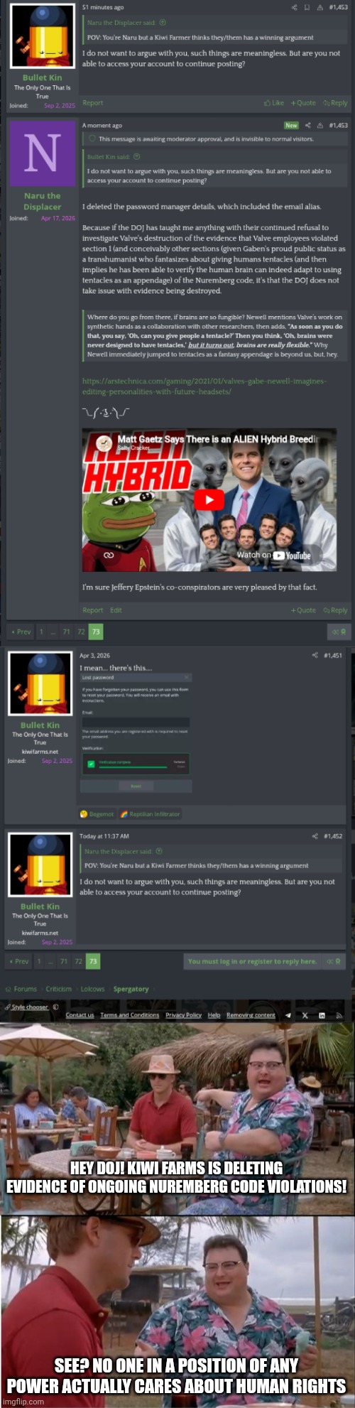 The Nuremberg jurors were virtue signaling before it was cool | Hey Doj! Kiwi farms is deleting evidence of ongoing Nuremberg code violations! See? No one in a position of any power actually cares about human rights | image tagged in memes,see nobody cares | made w/ Imgflip meme maker