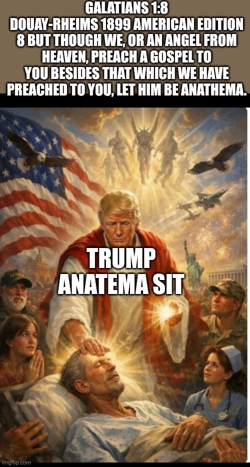 ANATHEMA TRUMP | Galatians 1:8
Douay-Rheims 1899 American Edition
8 But though we, or an angel from heaven, preach a gospel to you besides that which we have preached to you, let him be anathema. Trump anatema sit | image tagged in anathema trump | made w/ Imgflip meme maker