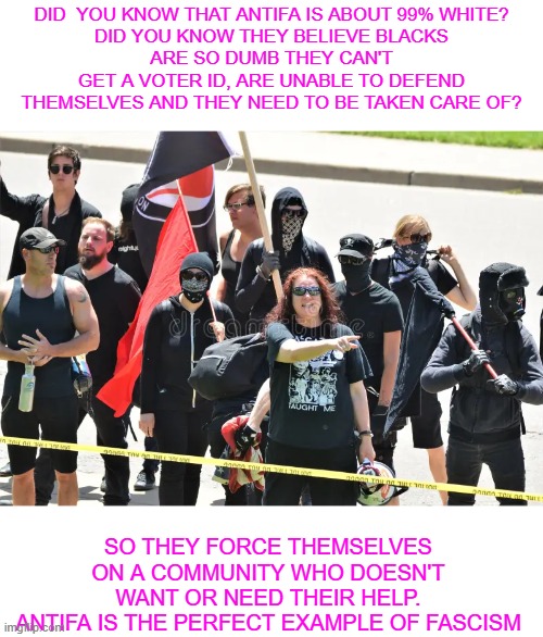 Antifa the perfect example of fascism | Did  you know that antifa is about 99% white?
did you know they believe blacks
are so dumb they can't get a voter ID, are unable to defend themselves and they need to be taken care of? so they force themselves on a community who doesn't want or need their help.
antifa is the perfect example of fascism | made w/ Imgflip meme maker