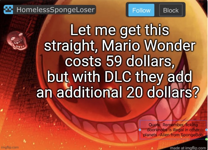 Homelessspongeloser announcement template | Let me get this straight, Mario Wonder costs 59 dollars, but with DLC they add an additional 20 dollars? | image tagged in homelessspongeloser announcement template | made w/ Imgflip meme maker