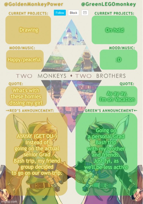 OooooWeeeeeOoooo I Look Just Like Buddy Holly | Drawing; On hold; :D; Happy/peaceful; Ay ay ay, I'm on Vacation; What's with these homies dissing my girl; Going on a personal Grad Bash trip with my brother and friends. Just fyi, as we'll be less active; AYAYAY (GET OU-)
Instead of going on the actual senior Grad Bash trip, my friend group decided to go on our own trip. | image tagged in monkey brothers shared announcement template,youve done been weezered,ay ay ay im on vacation,get out | made w/ Imgflip meme maker