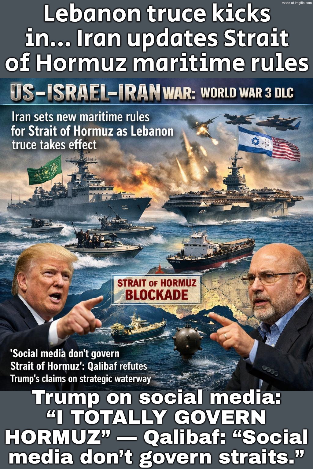 Trump on social media: “I TOTALLY GOVERN HORMUZ” — Qalibaf: “Social media don’t govern straits.” | Lebanon truce kicks in… Iran updates Strait of Hormuz maritime rules; Trump on social media: “I TOTALLY GOVERN HORMUZ” — Qalibaf: “Social media don’t govern straits.” | image tagged in us israel iran war world war 3 dlc,iran,trump lies,donald trump,world war 3,oil | made w/ Imgflip meme maker