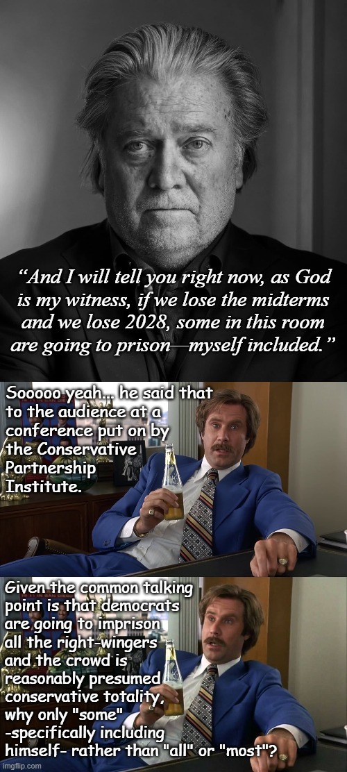 Let's talk about Mens Rea. | “And I will tell you right now, as God
is my witness, if we lose the midterms
and we lose 2028, some in this room
are going to prison—myself included.”; Sooooo yeah... he said that
to the audience at a
conference put on by
the Conservative 
Partnership
Institute. Given the common talking
point is that democrats
are going to imprison
all the right-wingers
and the crowd is
reasonably presumed
conservative totality,
why only "some"
-specifically including
himself- rather than "all" or "most"? | image tagged in steve bannon,crooked,criminal | made w/ Imgflip meme maker