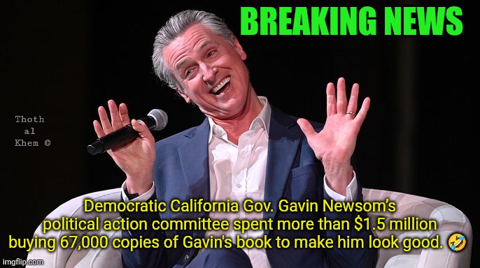 Gavin Newsom bought 67,000 of his own books. | Breaking news; Thoth al  Khem ©; Democratic California Gov. Gavin Newsom’s political action committee spent more than $1.5 million buying 67,000 copies of Gavin's book to make him look good. 🤣 | image tagged in gavin-newsom-laughing jpg,idiot gavin newsom,gavin newsom can't read,gavin newsom destroyed california,get off fluoride | made w/ Imgflip meme maker