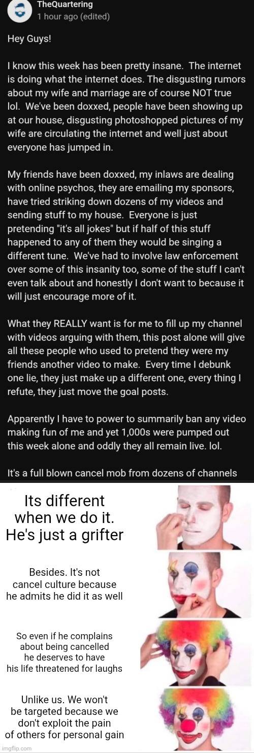 Ah, yes. The extra large bucket of civilizational suicide I ordered to go with my serving of WW3 | Its different when we do it. He's just a grifter; Besides. It's not cancel culture because he admits he did it as well; So even if he complains about being cancelled he deserves to have his life threatened for laughs; Unlike us. We won't be targeted because we don't exploit the pain of others for personal gain | image tagged in memes,clown applying makeup,cancel culture | made w/ Imgflip meme maker