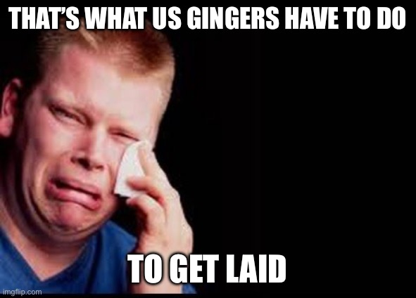 Ugly Cry | That’s what us gingers have to do To get laid | image tagged in ugly cry | made w/ Imgflip meme maker