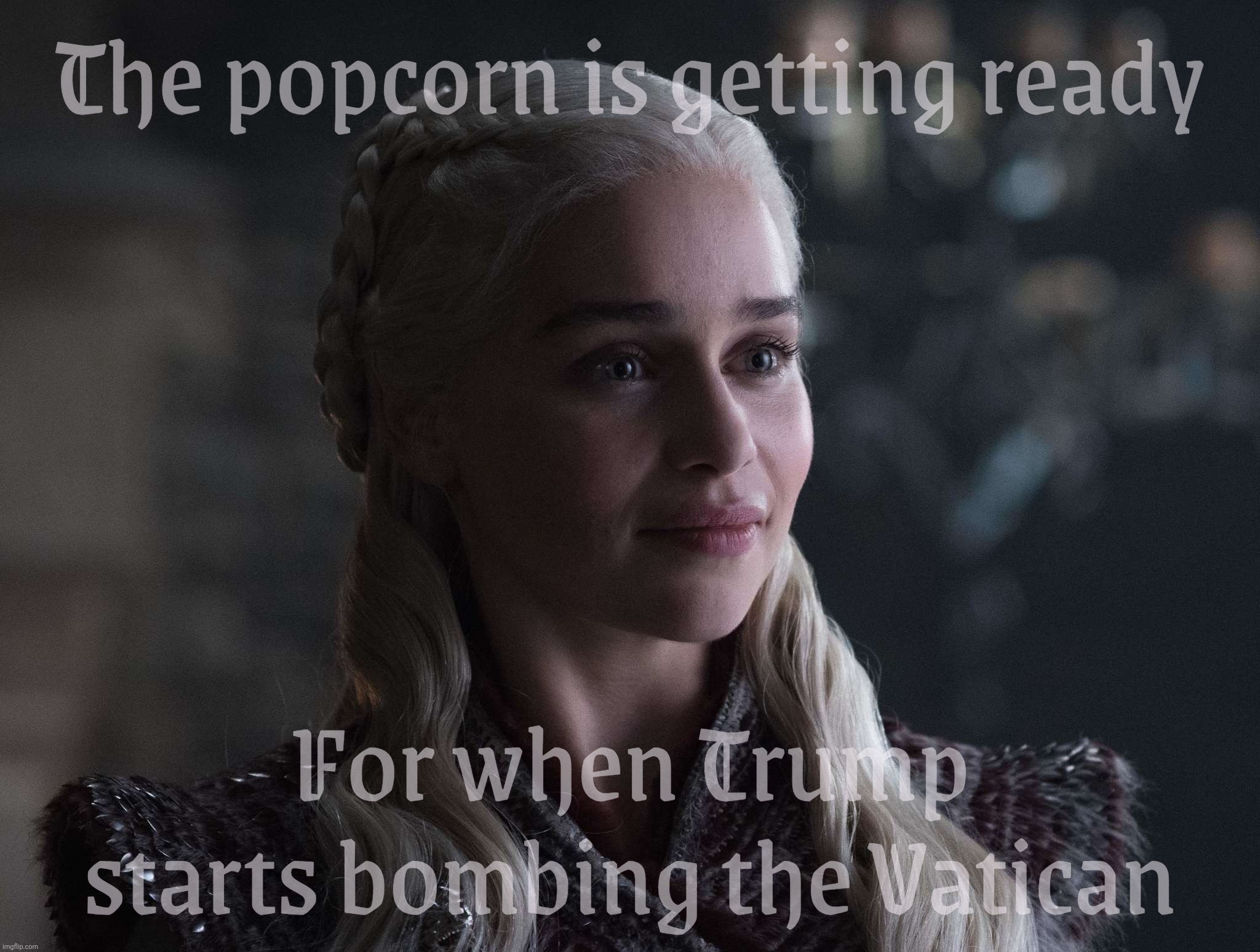 Daenerys | The popcorn is getting ready; For when Trump starts bombing the Vatican | image tagged in daenerys | made w/ Imgflip meme maker
