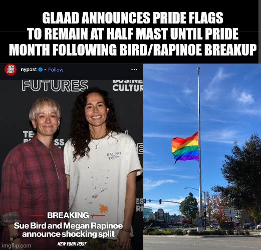 Pride Flags At Half Mast Following Bird/Rapinoe Breakup | GLAAD ANNOUNCES PRIDE FLAGS TO REMAIN AT HALF MAST UNTIL PRIDE MONTH FOLLOWING BIRD/RAPINOE BREAKUP | image tagged in lgbtq,gay pride flag,women be trippin',old couple,breakup,funny memes | made w/ Imgflip meme maker