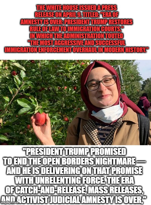 Vote DEM 2028 they'll throw the Border wide open again. | The White House issued a press release on April 9, titled: "Era of Amnesty Is Over: President Trump Restores Rule of Law to Immigration Courts," in which the administration touted "the most aggressive and successful immigration enforcement overhaul in modern history."; "President Trump promised to end the open borders nightmare — and he is delivering on that promise with unrelenting force. The era of catch-and-release, mass releases, and activist judicial amnesty is over," | made w/ Imgflip meme maker