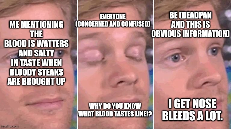 The joy of getting nose bleeds  a lot | Be (deadpan and this is obvious information); Me mentioning the blood is Watters and salty in taste when bloody steaks are brought up; Everyone (concerned and confused); I get nose bleeds a lot. Why do you know what blood tastes line!? | image tagged in white guy blinking | made w/ Imgflip meme maker