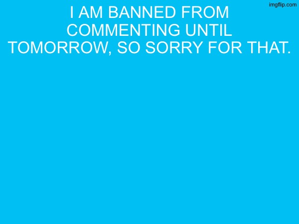 I am banned from commenting until tomorrow, so sorry for that. | made w/ Imgflip meme maker