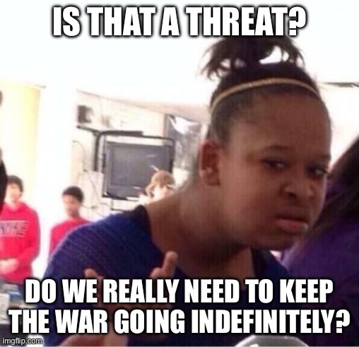 Is that a threat? Do we really need to keep the war going indefinitely? | image tagged in or nah | made w/ Imgflip meme maker
