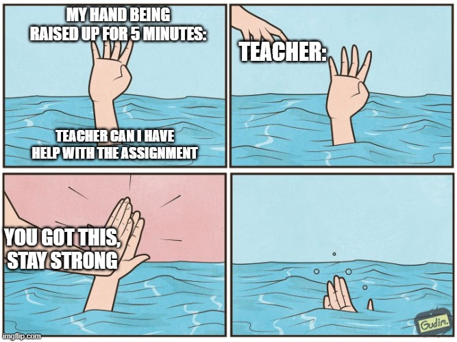 High five drown | My hand being raised up for 5 minutes:; Teacher:; Teacher Can I have help with the assignment; You got this,
stay strong | image tagged in high five drown | made w/ Imgflip meme maker