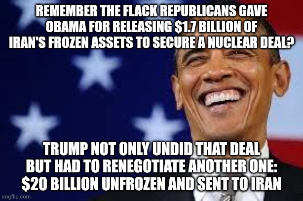 Where's the outrage now? | Remember the flack Republicans gave Obama for releasing $1.7 Billion of Iran's frozen assets to secure a nuclear deal? Trump not only undid that deal but had to renegotiate another one: $20 billion unfrozen and sent to iran | image tagged in thanks obama,conservative hypocrisy,donald trump,trump unfit unqualified dangerous,impeach trump | made w/ Imgflip meme maker