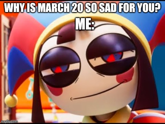 FR tho | Me:; Why is march 20 so sad for you? | image tagged in tadc pomni face,tadc,fr,why are you reading the tags | made w/ Imgflip meme maker