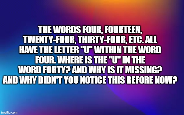 How come all numbers with the word four have a "u" in them except the word forty? | The words four, fourteen, twenty-four, thirty-four, etc. all have the letter "u" within the word four. Where is the "u" in the word forty? And why is it missing? And why didn't you notice this before now? | image tagged in funny,humor,numbers,play on words,math | made w/ Imgflip meme maker