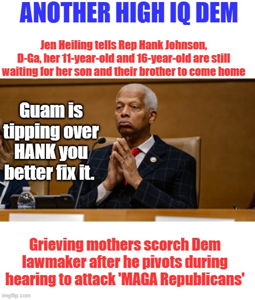 MAXINS the Female version of HANK | Another high IQ dem; Jen Heiling tells Rep Hank Johnson, D-Ga, her 11-year-old and 16-year-old are still waiting for her son and their brother to come home; Guam is tipping over HANK you better fix it. Grieving mothers scorch Dem lawmaker after he pivots during hearing to attack 'MAGA Republicans' | made w/ Imgflip meme maker