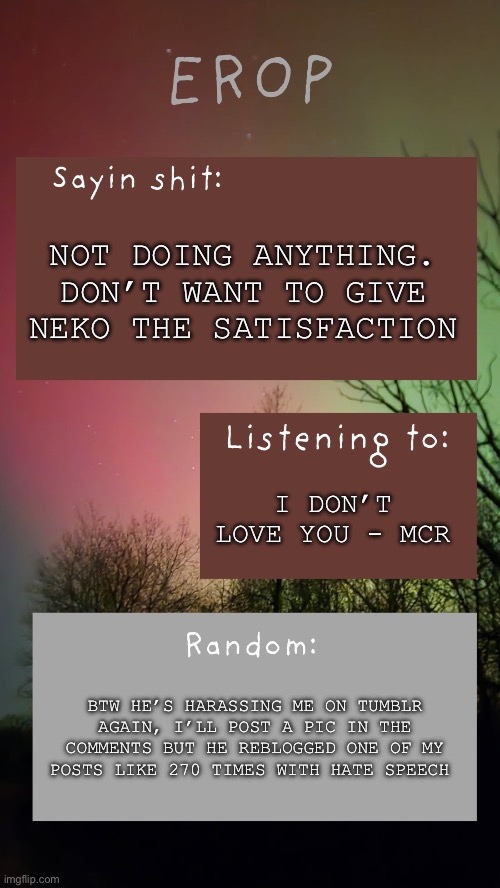 Check comments, tw hate speech | Not doing anything. Don’t want to give Neko the satisfaction; I don’t love you - MCR; Btw he’s harassing me on tumblr again, I’ll post a pic in the comments but he reblogged one of my posts like 270 times with hate speech | image tagged in erop northern lights announcement temp | made w/ Imgflip meme maker