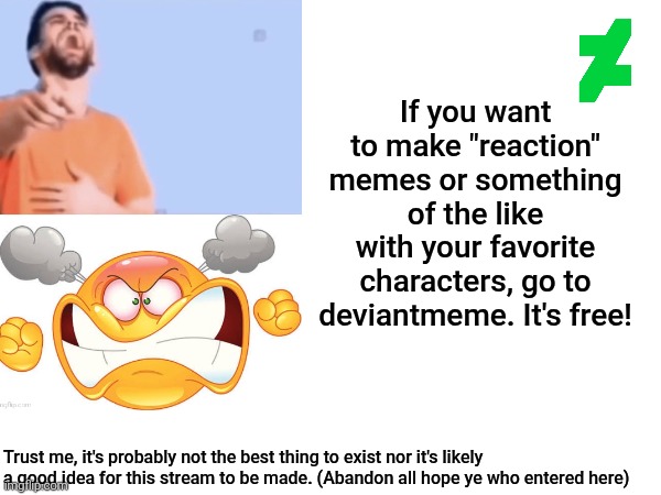 Click the link in the comment below after you see this. Just my attempt to promote the stream here. | If you want to make "reaction" memes or something of the like with your favorite characters, go to deviantmeme. It's free! Trust me, it's probably not the best thing to exist nor it's likely a good idea for this stream to be made. (Abandon all hope ye who entered here) | image tagged in deviantart,stream,streams,promotion,promo,memes | made w/ Imgflip meme maker