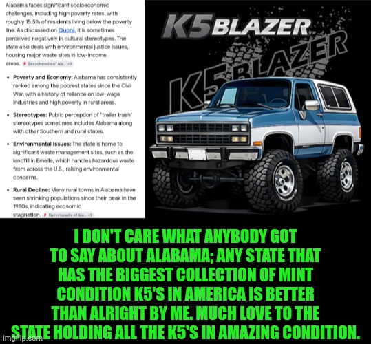 Funny | I don't care what anybody got to say about Alabama; any state that has the biggest collection of mint condition K5's in America is better than alright by me. Much love to the state holding all the K5's in amazing condition. | image tagged in funny,trucks,chevrolet,chevy,alabama,collection | made w/ Imgflip meme maker