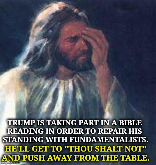 Trump is the worst Christian in the world. | Trump is taking part in a Bible 
reading in order to repair his 
standing with fundamentalists. He'll get to "thou shalt not"
and push away from the table. | image tagged in jesus facepalm,trump,heathen,sinner,ten commandments,seven deadly sins | made w/ Imgflip meme maker
