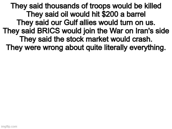 Wrong again... | They said thousands of troops would be killed

They said oil would hit $200 a barrel

They said our Gulf allies would turn on us.

They said BRICS would join the War on Iran's side

They said the stock market would crash.

They were wrong about quite literally everything. | image tagged in memes,funny,politics,political meme,political | made w/ Imgflip meme maker