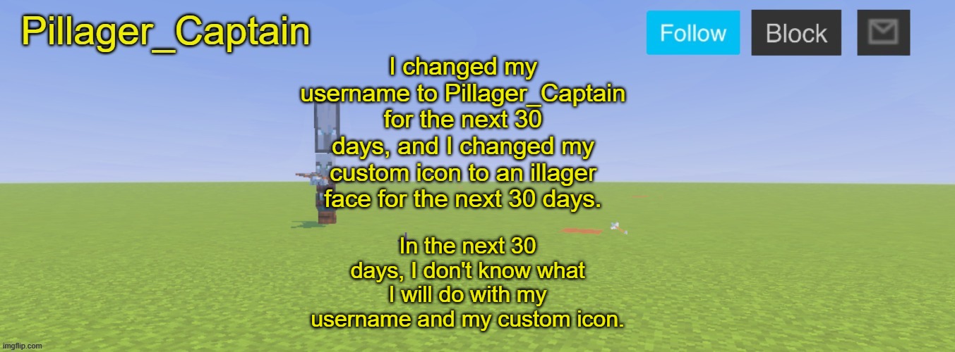 Pillager_Captain Announcement Template | I changed my username to Pillager_Captain for the next 30 days, and I changed my custom icon to an illager face for the next 30 days. In the next 30 days, I don't know what I will do with my username and my custom icon. | image tagged in pillager_captain announcement template | made w/ Imgflip meme maker