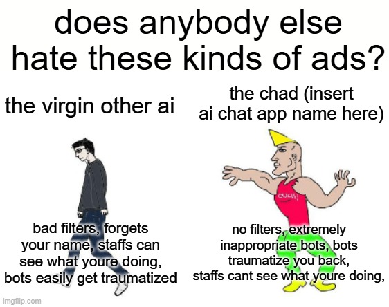am i the only one who hates these kinds of ads? | does anybody else hate these kinds of ads? the chad (insert ai chat app name here); the virgin other ai; no filters, extremely inappropriate bots, bots traumatize you back, staffs cant see what youre doing, bad filters, forgets your name, staffs can see what youre doing, bots easily get traumatized | image tagged in virgin vs chad,character ai,ads,mobile game ads | made w/ Imgflip meme maker