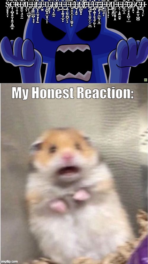 Four Jumpscare meme | S̶̡̟̠͓͓̦̠͎͋̒͌̐̈́͊̚͠Ç̵̦̝̺̥̻̰͎̻̰͎͚͇̻̾̈́̈́͠R̶̤̣̭̩̥͑̏̍̽̄͐̌́̏̾̓͝E̸͚̯̫̣̘̤̭̰͉̤̦̐̐̀́̔̌̑̕͝͝ͅĘ̶̧̟̩̘͇̺͍́̅͑̍̏͒̎͝Ę̸̢͈̫̫̤͇̪̜̘̘̖́̕Ę̴̡̧̧̲͈̩̤̫̦͈̙̞͖̌͒̈́̀̇̾́̽͘͘Ẽ̴̗̫̭̟̫̺̝̭̲̻̦̠̝̩̅ͅȨ̷̡͓͉̝̊̍͗̿̍́̈́̌̌̇̓̓̌͝E̸̡̡͎̟͉̙̫̲̭̓͒̋̌̐̕͘E̵̦̗̤̒͜͜Ȩ̵̰̝̩͚͉̦̲̥͕̈̋̃̇̏́͂͌͌̈́̌͜͜E̶̩͖̣̭͖̭̪̭̙̝̿̓̾̓̽̀̕E̴̡̲̥̬̼͙̲͎̜̜̫̫̬̝̽̆́̒͊̄͗̌͐̄͐͘̕E̸̢̺̖̩̻̬̓E̸̡̢̛̦̪͖͈͙͒̇̈́̒̐̿̊̃̀͒̕͘͝Ë̶̥́͒̐͑͆̿̀̇͊͝É̴̛̪̝̺̙̟̼̫͙̲̗̠̣̫͇̽́͌͆͛̎̚͜Ḙ̴̡̨̪̩͚̦̣̻͉͍̣͖̙̩͐̐͆̄̋̉̈́̅͘͠͝E̶̢̨͇̝͍͉̗̼̲͖̦̱̻̲̒̓̀̂̆̐̓̽̈͐̾͜Ḛ̶̭͇̘̬͎̿̉̔̀͒Ȇ̸͔̞͔̘̣͕̜͚̬̘̻̳͙̐͜͝ͅĒ̶̱̼̗͇͔̻̥̝̭̉̀̅̀̃͋͂͒͝͝Ȩ̵̢̱̣̩͈͖̮̫̥͘Ë̶̫̰͇̞̤́͌́͐͗͂̎̌̔̇͘̕͝͝E̷̡̧͔̲͉̥͈̼̺̱̹͇̊͗̋E̷̳̟̭̖͑̾̏̓͋͑̄́̂̌̔͑̿̎̚C̶̡̢̻̩̟͖̰̦̺̪̱̿͊́̑͌̚͜͠H̵̹̝͉̹̱̙́; My Honest Reaction: | image tagged in scared hamster | made w/ Imgflip meme maker