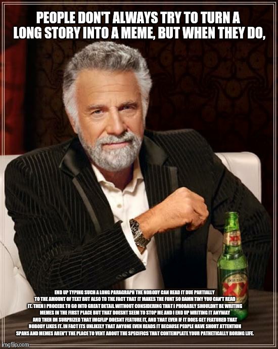 The Most Interesting Man In The World Meme | PEOPLE DON'T ALWAYS TRY TO TURN A LONG STORY INTO A MEME, BUT WHEN THEY DO, END UP TYPING SUCH A LONG PARAGRAPH THE NOBODY CAN READ IT DUE P | image tagged in memes,the most interesting man in the world | made w/ Imgflip meme maker