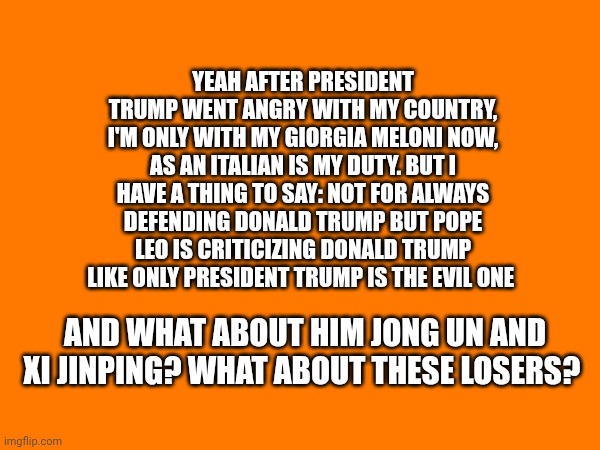 Yeah after president Trump went angry with my country, i'm only with my Giorgia Meloni now, as an Italian is my duty. But i have a thing to say: Not for always defending Donald Trump but Pope Leo is criticizing Donald Trump like only president Trump is the evil one; And what about him jong UN and xi jinping? What about these losers? | made w/ Imgflip meme maker