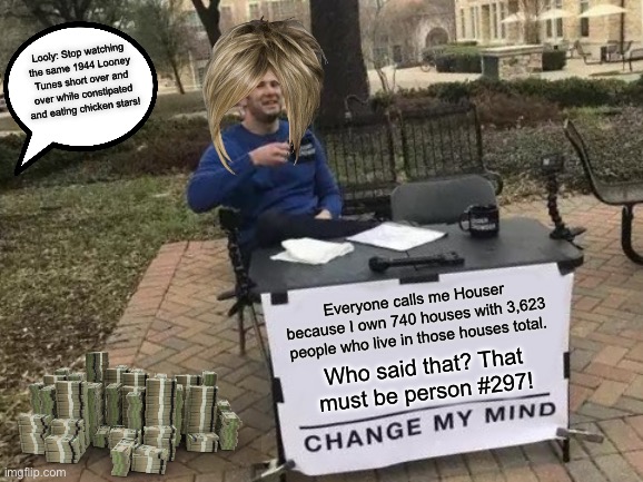 Karen is Houser because he has a whole lot of houses with a WHOLE LOT OF people! | Looly: Stop watching the same 1944 Looney Tunes short over and over while constipated and eating chicken stars! Everyone calls me Houser because I own 740 houses with 3,623 people who live in those houses total. Who said that? That must be person #297! | image tagged in memes,change my mind,money,looney tunes,constipation,house | made w/ Imgflip meme maker