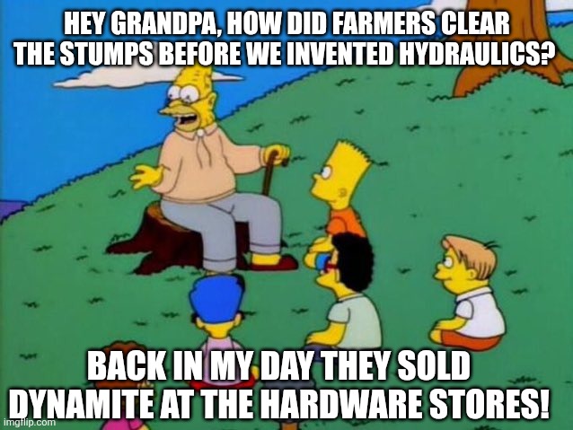 Things were simple back in the day | Hey grandpa, how did farmers clear the stumps before we invented hydraulics? Back in my day they sold dynamite at the hardware stores! | image tagged in back in my day,dynamite,yard work,tree stumps,stump grinder,heavy equipment | made w/ Imgflip meme maker