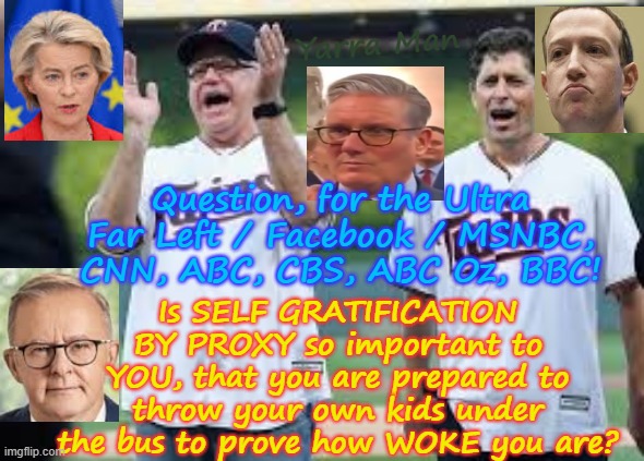 To the Ultra Far Left! Is being Woke so important to YOU, that YOU have NO ISSUES BY THROWING YA KIDS UNDER THE BUS? | Yarra Man; Question, for the Ultra Far Left / Facebook / MSNBC, CNN, ABC, CBS, ABC Oz, BBC! Is SELF GRATIFICATION BY PROXY so important to YOU, that you are prepared to throw your own kids under the bus to prove how WOKE you are? | image tagged in self gratification by proxy,facebook msnbc abc abc oz cbs cnn,starmer ursula albanese zuckerburg,eu uik australia canada | made w/ Imgflip meme maker