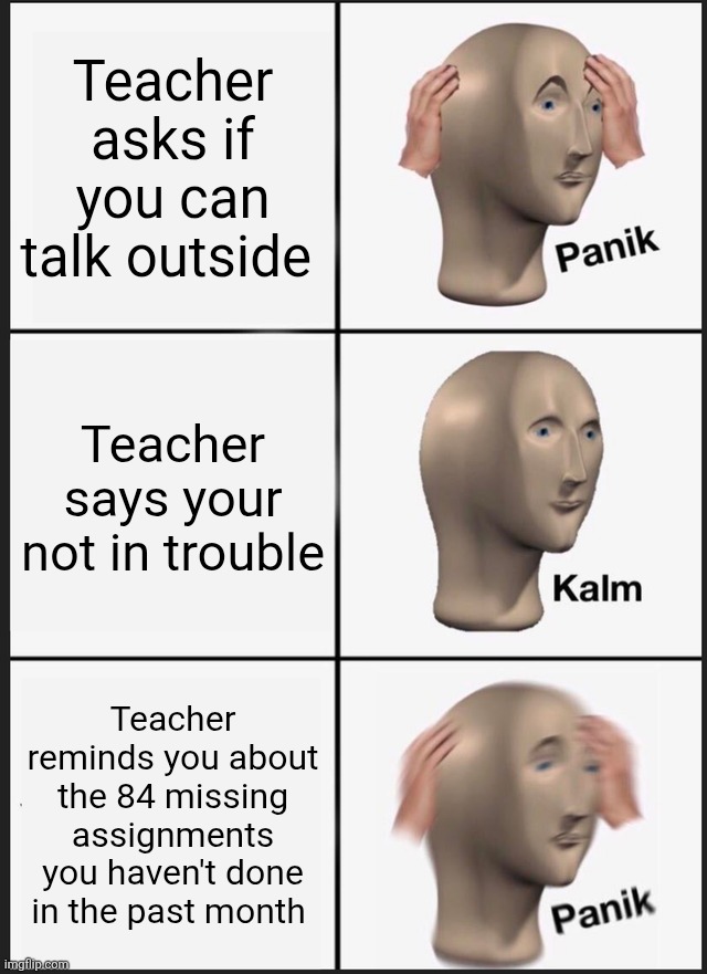 COOKED- | Teacher asks if you can talk outside; Teacher says your not in trouble; Teacher reminds you about the 84 missing assignments you haven't done in the past month | image tagged in memes,panik kalm panik,school,high school,middle school,school memes | made w/ Imgflip meme maker