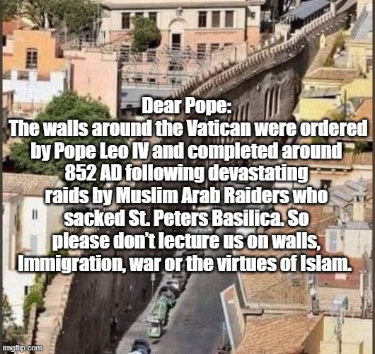 Stay in his Lane | Dear Pope:
 The walls around the Vatican were ordered by Pope Leo IV and completed around 852 AD following devastating raids by Muslim Arab Raiders who sacked St. Peters Basilica. So please don’t lecture us on walls, Immigration, war or the virtues of Islam. | image tagged in pope islam walls meme | made w/ Imgflip meme maker