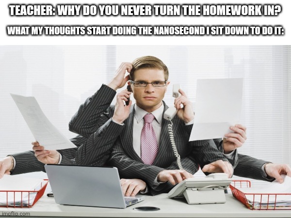procrastination is the only thing ok how to do... | Teacher: Why do you never turn the homework in? What my thoughts start doing the nanosecond I sit down to do it: | image tagged in multitasking,memes,school,middle school,high school,homework | made w/ Imgflip meme maker