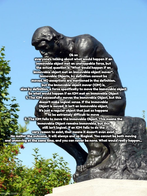 ‎ ‎ ‎ ‎ ‎ ‎ ‎ ‎ ‎ ‎ ‎ ‎ ‎ ‎ ‎ ‎ ‎ ‎ ‎ ‎ ‎ ‎ ‎ ‎ ‎ ‎ ‎ ‎ ‎ ‎ ‎ ‎ ‎ ‎ ‎ ‎ ‎ ‎ ‎ ‎ ‎ ‎ ‎ ‎ ‎ ‎ ‎ ‎ ‎ ‎ ‎ ‎ ‎ ‎ ‎ ‎ ‎ ‎ ‎ ‎ ‎ ‎ ‎ ‎ | Ok so everyone's talking about what would happen if an immovable object met an unstoppable force, but the actual question is "What would happen if an immovable object met an immovable object mover". Immovable Objects, by definition cannot be moved, NO exceptions are mentioned in the definition. but the Immovable object mover (IOM) is, also by definition, a force specifically to move the immovable object

So what would happen if an IOM met an Immovable Object
1. The IOM successfully moves the Immovable Object, but this doesn't make logical sense. If the Immovable Object is moved, it isn't an immovable object, it's just a regular object that just so happens to be extremely difficult to move
2. The IOM fails to move the Immovable Object. This means the Immovable Object remains Immovable, but this still isn't logical. if an IOM fails to do the very reason to exist, that means it doesn't even exist.

No matter the outcome, it will always end up illogical. You cannot be both moving and unmoving at the same time, and you can never be none. What would really happen... | image tagged in the thinker | made w/ Imgflip meme maker