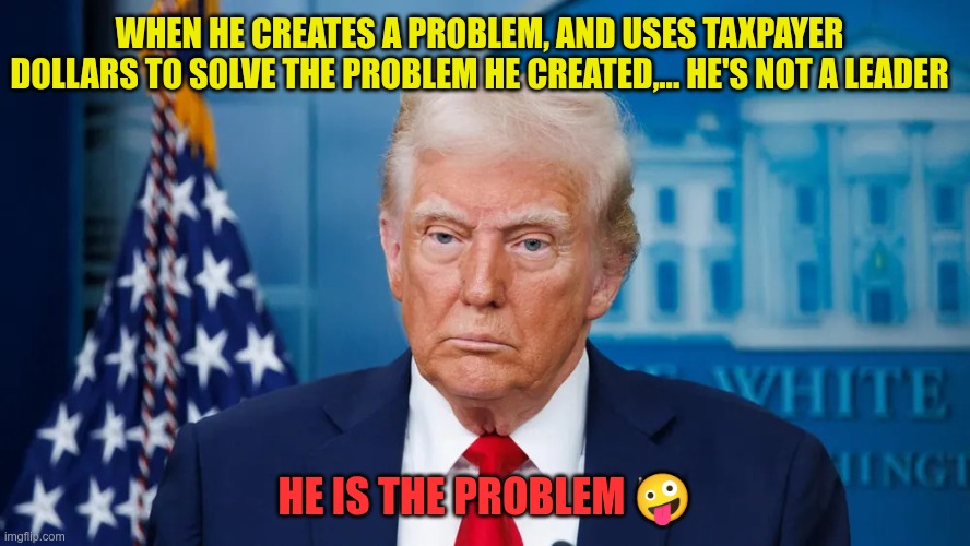 He is the problem | When he creates a problem, and uses taxpayer dollars to solve the problem he created,... he's not a leader; He is the problem 🤪 | image tagged in trump,gop,maga,nazi,fascist,problem | made w/ Imgflip meme maker