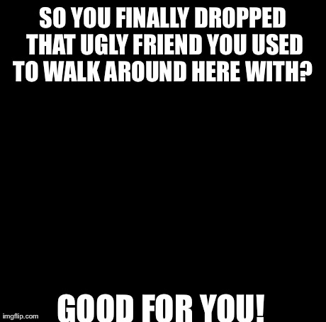 Creepy Condescending Wonka Meme | SO YOU FINALLY DROPPED THAT UGLY FRIEND YOU USED TO WALK AROUND HERE WITH?  GOOD FOR YOU! | image tagged in memes,creepy condescending wonka | made w/ Imgflip meme maker