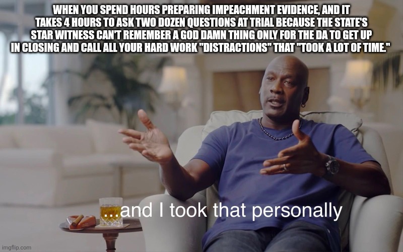and I took that personally | When you spend hours preparing impeachment evidence, and it takes 4 hours to ask two dozen questions at trial because the state's star witness can't remember a god damn thing only for the DA to get up in closing and call all your hard work "distractions" that "took a lot of time." | image tagged in and i took that personally | made w/ Imgflip meme maker