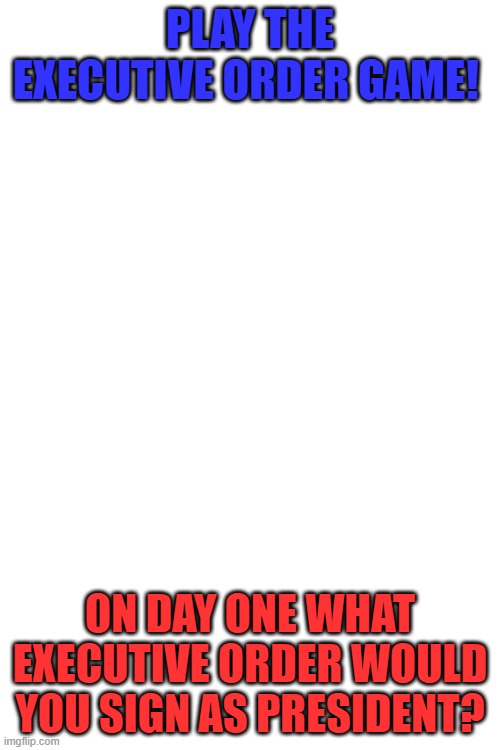Executive Order Game | Play the Executive Order Game! On day one what Executive Order would you sign as President? | image tagged in executive order,if you were the president,president | made w/ Imgflip meme maker