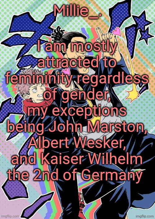 (Mod note: I think thats called berrisexual) | I am mostly attracted to femininity regardless of gender, my exceptions being John Marston, Albert Wesker, and Kaiser Wilhelm the 2nd of Germany | image tagged in millie's jjk announcement template | made w/ Imgflip meme maker