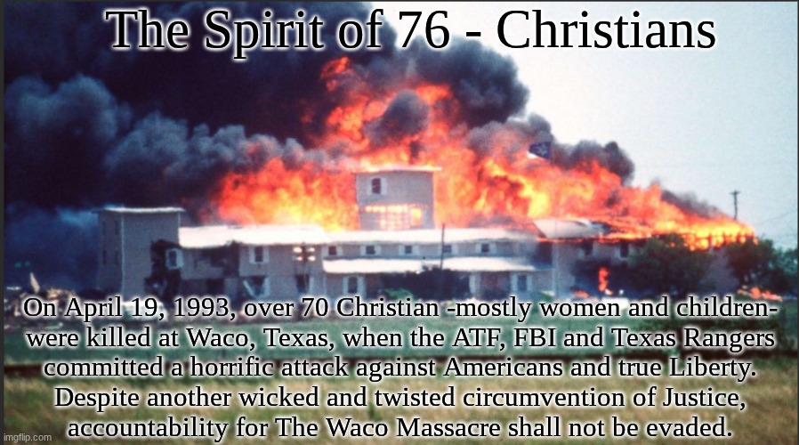 The Spirit of 76:  True Justice shall be served | The Spirit of 76 - Christians; On April 19, 1993, over 70 Christian -mostly women and children-
were killed at Waco, Texas, when the ATF, FBI and Texas Rangers
committed a horrific attack against Americans and true Liberty.
Despite another wicked and twisted circumvention of Justice,
accountability for The Waco Massacre shall not be evaded. | image tagged in prince | made w/ Imgflip meme maker