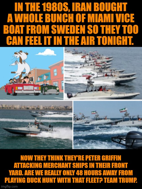 Funny | In the 1980s, Iran bought a whole bunch of Miami vice boat from Sweden so they too can feel it in the air tonight. Now they think they're peter Griffin attacking merchant ships in their front yard. Are we really only 48 hours away from playing duck hunt with that fleet? Team Trump. | image tagged in funny,iran,miami vice,duck hunt,peter griffin,president trump | made w/ Imgflip meme maker