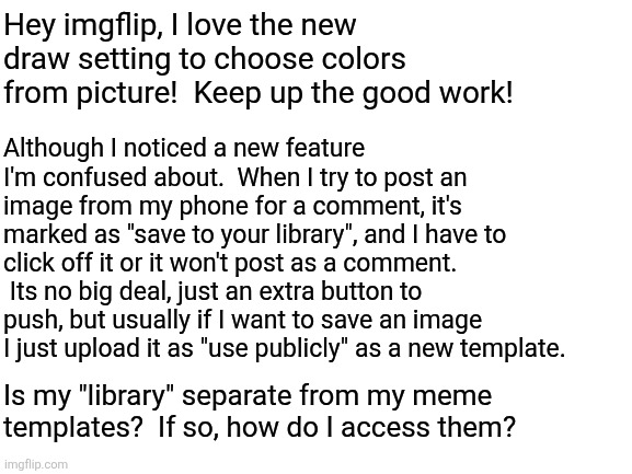 Blank White Template | Hey imgflip, I love the new draw setting to choose colors from picture!  Keep up the good work! Although I noticed a new feature I'm confused about.  When I try to post an image from my phone for a comment, it's marked as "save to your library", and I have to click off it or it won't post as a comment.  Its no big deal, just an extra button to push, but usually if I want to save an image I just upload it as "use publicly" as a new template. Is my "library" separate from my meme templates?  If so, how do I access them? | image tagged in blank white template | made w/ Imgflip meme maker