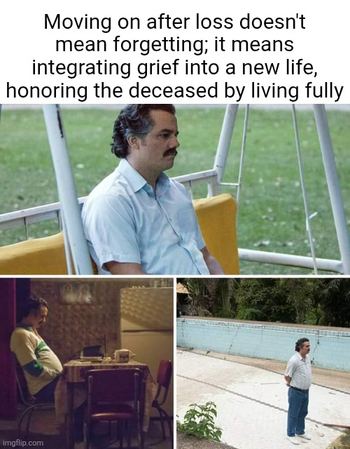 ... | Moving on after loss doesn't mean forgetting; it means integrating grief into a new life, honoring the deceased by living fully | image tagged in memes,sad pablo escobar,remix | made w/ Imgflip meme maker