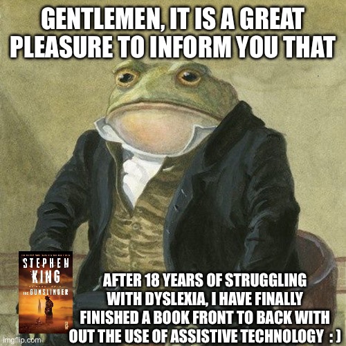 I finished my first book today | Gentlemen, it is a great pleasure to inform you that; After 18 years of struggling with dyslexia, I have finally finished a book front to back with out the use of assistive technology  : ) | image tagged in gentlemen it is with great pleasure to inform you that | made w/ Imgflip meme maker